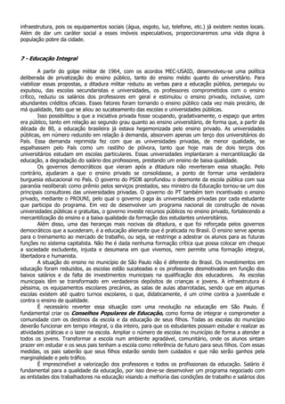 infraestrutura, pois os equipamentos sociais (água, esgoto, luz, telefone, etc.) já existem nestes locais.
Além de dar um caráter social a esses imóveis especulativos, proporcionaremos uma vida digna à
população pobre da cidade.


7 - Educação Integral

         A partir do golpe militar de 1964, com os acordos MEC-USAID, desenvolveu-se uma política
deliberada de privatização do ensino público, tanto do ensino médio quanto do universitário. Para
viabilizar essas propostas, a ditadura militar reduziu as verbas para a educação pública, perseguiu ou
expulsou, das escolas secundaristas e universidades, os professores comprometidos com o ensino
crítico, reduziu os salários dos professores em geral e estimulou o ensino privado, inclusive, com
abundantes créditos oficiais. Esses fatores foram tornando o ensino público cada vez mais precário, de
má qualidade, fato que se aliou ao sucateamento das escolas e universidades públicas.
         Isso possibilitou a que a iniciativa privada fosse ocupando, gradativamente, o espaço que antes
era público, tanto em relação ao segundo grau quanto ao ensino universitário, de forma que, a partir da
década de 80, a educação brasileira já estava hegemonizada pelo ensino privado. As universidades
públicas, em número reduzido em relação à demanda, absorvem apenas um terço dos universitários do
País. Essa demanda reprimida fez com que as universidades privadas, de menor qualidade, se
espalhassem pelo País como um rastilho de pólvora, tanto que hoje mais de dois terços dos
universitários estudam em escolas particulares. Essas universidades implantaram a mercantilização da
educação, a degradação do salário dos professores, prestando um ensino de baixa qualidade.
         Os governos democráticos que vieram após a ditadura não reverteram essa situação. Pelo
contrário, ajudaram a que o ensino privado se consolidasse, a ponto de formar uma verdadeira
burguesia educacional no País. O governo do PSDB aprofundou o desmonte da escola pública com sua
paranóia neoliberal: como prêmio pelos serviços prestados, seu ministro da Educação tornou-se um dos
principais consultores das universidades privadas. O governo do PT também tem incentivado o ensino
privado, mediante o PROUNI, pelo qual o governo paga às universidades privadas por cada estudante
que participa do programa. Em vez de desenvolver um programa nacional de construção de novas
universidades públicas e gratuitas, o governo investe recursos públicos no ensino privado, fortalecendo a
mercantilização do ensino e a baixa qualidade da formação dos estudantes universitários.
         Além disso, uma das heranças mais nocivas da ditadura, e que foi reforçada pelos governos
democráticos que a sucederam, é a educação alienante que é praticada no Brasil. O ensino serve apenas
para o treinamento ao mercado de trabalho, ou seja, se restringe a adestrar os alunos para as futuras
funções no sistema capitalista. Não lhe é dada nenhuma formação crítica que possa colocar em cheque
a sociedade excludente, injusta e desumana em que vivemos, nem permite uma formação integral,
libertadora e humanista.
         A situação do ensino no município de São Paulo não é diferente do Brasil. Os investimentos em
educação foram reduzidos, as escolas estão sucateadas e os professores desmotivados em função dos
baixos salários e da falta de investimentos municipais na qualificação dos educadores. As escolas
municipais têm se transformado em verdadeiros depósitos de crianças e jovens. A infraestrutura é
péssima, os equipamentos escolares precários, as salas de aulas abarrotadas, sendo que em algumas
escolas existem até quatro turnos escolares, o que, didaticamente, é um crime contra a juventude e
contra o ensino de qualidade.
         É necessário reverter essa situação com uma revolução na educação em São Paulo. É
fundamental criar os Conselhos Populares de Educação, como forma de integrar e comprometer a
comunidade com os destinos da escola e da educação de seus filhos. Todas as escolas do município
deverão funcionar em tempo integral, o dia inteiro, para que os estudantes possam estudar e realizar as
atividades práticas e o lazer na escola. Ampliar o número de escolas no município de forma a atender a
todos os jovens. Transformar a escola num ambiente agradável, comunitário, onde os alunos sintam
prazer em estudar e os seus pais tenham a escola como referência de futuro para seus filhos. Com essas
medidas, os pais saberão que seus filhos estarão sendo bem cuidados e que não serão ganhos pela
marginalidade e pelo tráfico.
         É imprescindível a valorização dos professores e todos os profissionais da educação. Salário é
fundamental para a qualidade da educação, por isso deve-se desenvolver um programa negociado com
as entidades dos trabalhadores na educação visando a melhoria das condições de trabalho e salários dos
 