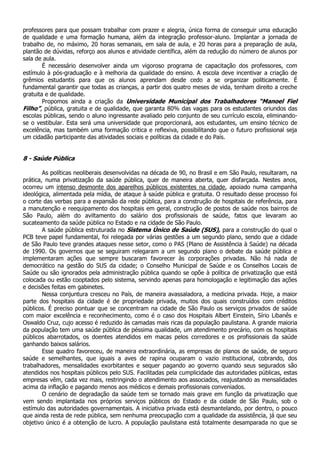 professores para que possam trabalhar com prazer e alegria, única forma de conseguir uma educação
de qualidade e uma formação humana, além da integração professor-aluno. Implantar a jornada de
trabalho de, no máximo, 20 horas semanais, em sala de aula, e 20 horas para a preparação de aula,
plantão de dúvidas, reforço aos alunos e atividade científica, além da redução do número de alunos por
sala de aula.
        É necessário desenvolver ainda um vigoroso programa de capacitação dos professores, com
estímulo à pós-graduação e à melhoria da qualidade do ensino. A escola deve incentivar a criação de
grêmios estudantis para que os alunos aprendam desde cedo a se organizar politicamente. É
fundamental garantir que todas as crianças, a partir dos quatro meses de vida, tenham direito a creche
gratuita e de qualidade.
        Propomos ainda a criação da Universidade Municipal dos Trabalhadores “Manoel Fiel
Filho”, pública, gratuita e de qualidade, que garanta 80% das vagas para os estudantes oriundos das
escolas públicas, sendo o aluno ingressante avaliado pelo conjunto de seu currículo escola, eliminando-
se o vestibular. Esta será uma universidade que proporcionará, aos estudantes, um ensino técnico de
excelência, mas também uma formação critica e reflexiva, possibilitando que o futuro profissional seja
um cidadão participante das atividades sociais e políticas da cidade e do País.


8 - Saúde Pública

        As políticas neoliberais desenvolvidas na década de 90, no Brasil e em São Paulo, resultaram, na
prática, numa privatização da saúde pública, quer de maneira aberta, quer disfarçada. Nestes anos,
ocorreu um intenso desmonte dos aparelhos públicos existentes na cidade, apoiado numa campanha
ideológica, alimentada pela mídia, de ataque à saúde pública e gratuita. O resultado desse processo foi
o corte das verbas para a expansão da rede pública, para a construção de hospitais de referência, para
a manutenção e reequipamento dos hospitais em geral, construção de postos de saúde nos bairros de
São Paulo, além do aviltamento do salário dos profissionais de saúde, fatos que levaram ao
sucateamento da saúde pública no Estado e na cidade de São Paulo.
        A saúde pública estruturada no Sistema Único de Saúde (SUS), para a construção do qual o
PCB teve papel fundamental, foi relegada por várias gestões a um segundo plano, sendo que a cidade
de São Paulo teve grandes ataques nesse setor, como o PAS (Plano de Assistência à Saúde) na década
de 1990. Os governos que se seguiram relegaram a um segundo plano o debate da saúde pública e
implementaram ações que sempre buscaram favorecer às corporações privadas. Não há nada de
democrático na gestão do SUS da cidade; o Conselho Municipal de Saúde e os Conselhos Locais de
Saúde ou são ignorados pela administração pública quando se opõe à política de privatização que está
colocada ou estão cooptados pelo sistema, servindo apenas para homologação e legitimação das ações
e decisões feitas em gabinetes.
        Nessa conjuntura cresceu no País, de maneira avassaladora, a medicina privada. Hoje, a maior
parte dos hospitais da cidade é de propriedade privada, muitos dos quais construídos com créditos
públicos. É preciso pontuar que se concentram na cidade de São Paulo os serviços privados de saúde
com maior excelência e reconhecimento, como é o caso dos Hospitais Albert Einstein, Sírio Libanês e
Oswaldo Cruz, cujo acesso é reduzido às camadas mais ricas da população paulistana. A grande maioria
da população tem uma saúde pública de péssima qualidade, um atendimento precário, com os hospitais
públicos abarrotados, os doentes atendidos em macas pelos corredores e os profissionais da saúde
ganhando baixos salários.
        Esse quadro favoreceu, de maneira extraordinária, as empresas de planos de saúde, de seguro
saúde e semelhantes, que iguais a aves de rapina ocuparam o vazio institucional, cobrando, dos
trabalhadores, mensalidades exorbitantes e sequer pagando ao governo quando seus segurados são
atendidos nos hospitais públicos pelo SUS. Facilitadas pela cumplicidade das autoridades públicas, estas
empresas vêm, cada vez mais, restringindo o atendimento aos associados, reajustando as mensalidades
acima da inflação e pagando menos aos médicos e demais profissionais conveniados.
        O cenário de degradação da saúde tem se tornado mais grave em função da privatização que
vem sendo implantada nos próprios serviços públicos do Estado e da cidade de São Paulo, sob o
estímulo das autoridades governamentais. A iniciativa privada está desmantelando, por dentro, o pouco
que ainda resta de rede pública, sem nenhuma preocupação com a qualidade da assistência, já que seu
objetivo único é a obtenção de lucro. A população paulistana está totalmente desamparada no que se
 