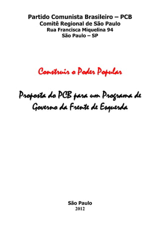 Partido Comunista Brasileiro – PCB
     Comitê Regional de São Paulo
        Rua Francisca Miquelina 94
              São Paulo – SP




     Construir o Poder Popular

Proposta do PCB para um Programa de
    Governo da Frente de Esquerda




                São Paulo
                  2012
 