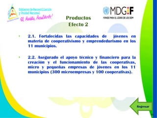 2.1. Fortalecidas las capacidades de  jóvenes en materia de cooperativismo y emprendedurismo en los 11 municipios.  2.2. Asegurado el apoyo técnico y financiero para la creación y el funcionamiento de las cooperativas, micro y pequeñas empresas de jóvenes en los 11 municipios (300 microempresas y 100 cooperativas).  Regresar 