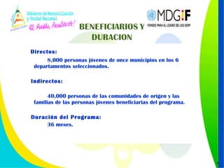 Directos:   8,000 personas jóvenes de once municipios en los 6  departamentos seleccionados.  Indirectos: 40,000 personas de las comunidades de origen y las familias de las personas jóvenes beneficiarias del programa. Duración del Programa:  36 meses. 