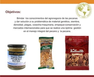 Objetivos:
Brindar los conocimientos del agronegocio de las pecanas
y dar solución a su problemática de material genético, siembra,
densidad, plagas, cosecha-maquinaria, empaque-conservación y
mercados internacionales para que se realice una óptima gestión
en el manejo integral del pecano y la pecana.
 