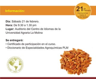21de
Febrero
Inscripciones
hasta el
19 de febrero
Día: Sábado 21 de febrero.
Hora: De 9.30 a 1.30 pm
Lugar: Auditorio del Centro de Idiomas de la
Universidad Agraria La Molina
Se entregará:
• Certificado de participación en el curso.
• Diccionario de Especialidades Agroquímicas PLM
Información:
 