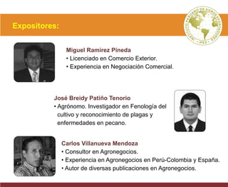 Expositores:
Miguel Ramírez Pineda
• Licenciado en Comercio Exterior.
• Experiencia en Negociación Comercial.
José Breidy Patiño Tenorio
• Agrónomo. Investigador en Fenología del
cultivo y reconocimiento de plagas y
enfermedades en pecano.
Carlos Villanueva Mendoza
• Consultor en Agronegocios.
• Experiencia en Agronegocios en Perú-Colombia y España.
• Autor de diversas publicaciones en Agronegocios.
 