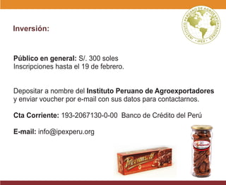 Público en general: S/. 300 soles
Inscripciones hasta el 19 de febrero.
Depositar a nombre del Instituto Peruano de Agroexportadores
y enviar voucher por e-mail con sus datos para contactarnos.
Cta Corriente: 193-2067130-0-00 Banco de Crédito del Perú
E-mail: info@ipexperu.org
Inversión:
 