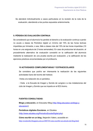 Programación del Periódico digital 2012-2013
                                                                 Departamento de Artes Plásticas




  Se atenderá individualmente a casos particulares en la revisión de la nota de la
     evaluación, atendiendo a los puntos expuestos anteriormente.




9. PÉRDIDA DE EVALUACIÓN CONTINUA

Se considerará que el alumno/a ha perdido el derecho a la evaluación continua cuando
no acuda a clases de Periódico digital un mínimo del 15% de las horas lectivas
impartidas por trimestre, o sea, falte a clases más del 15% de las horas impartidas (10
horas en una asignatura de 2 horas semanales). En caso de producirse tal situación, el
procedimiento alternativo de evaluación consistirá en la calificación del alumno/a
mediante la realización de una prueba escrita por evaluación, y la calificación de los
ejercicios prácticos encomendadas por el profesor/a.



      10 ACTIVIDADES COMPLEMENTARIAS Y EXTRAESCOLARES

      Se considera que podría ser interesante la realización de las siguientes
      actividades fuera del recinto del instituto:

      -Visita a la redacción de un periódico.

      - Visita a la Escuela de Imagen y Sonido de Langreo o a las instalaciones del
      ciclo de Imagen y Sonido que se imparte en el IES Aramo.




      FUENTES CONSULTADAS:

      Blogs y educación, en Educastur Blog (http://blog.educastur.es/blogs-y-
      educacion/)

      Periódicos digitales Escolares, en Eduteka
      (http://www.eduteka.org/PeriodicoEscolarDigital.php)

      Cómo escribir en un blog, Alejandro Valero, accesible en:
      http://avalerofer.blogspot.com.es/2007/01/cmo-escribir-un-artculo-de-blog.html
                                                                                              15
 