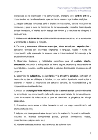 Programación del Periódico digital 2012-2013
                                                              Departamento de Artes Plásticas


tecnologías de la información y la comunicación, analizarla con sentido crítico y
comunicarla a los demás oralmente y por escrito de manera organizada e inteligible.

2. Adoptar actitudes favorables para el análisis de situaciones, para la resolución de
problemas, y para la toma de decisiones de forma ordenada y metódica desarrollando
el rigor intelectual, el interés por el trabajo bien hecho, y la voluntad de corregirlo y
perfeccionarlo.

3. Fomentar el hábito de lectura acercando los temas de actualidad a los estudiantes
y fomentando el debate y la reflexión.

4. Expresar y comunicar diferentes mensajes, ideas, emociones, experiencias o
soluciones técnicas con creatividad empleando el lenguaje, registro y medio de
comunicación más adecuado de acuerdo con la intencionalidad del mensaje y la
situación comunicativa.

5. Desarrollar destrezas y habilidades específicas para el análisis, diseño,
elaboración, utilización o manipulación de forma segura, ordenada y responsable de
los materiales, recursos, objetos, productos o sistemas tecnológicos empleados en el
proyecto.

6. Desarrollar la autoestima, la autonomía y la iniciativa personal, participar en
tareas de equipo, en diálogos y debates con una actitud igualitaria, constructiva y
tolerante, y valorar la importancia del esfuerzo personal, la responsabilidad y la
cooperación en la vida colectiva.

7. Utilizar las tecnologías de la información y de la comunicación como herramienta
de aprendizaje y de comunicación, valorando su uso para trabajar de forma autónoma,
como instrumento de colaboración y para el desarrollo de proyectos de trabajo
cooperativo. 

8. Profundizar sobre temas sociales favoreciendo así una mayor sensibilización del
alumnado hacia ellos.

9. Adquirir una visión general sobre los procesos de producción de objetos multimedia,
incluidos   los   diversos   componentes    (textos,   gráficos,   animaciones,      vídeos,
presentaciones, páginas web, etc.).

10. Generar actitudes positivas hacia el mundo del software libre.



                                                                                            5
 