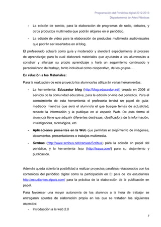 Programación del Periódico digital 2012-2013
                                                                Departamento de Artes Plásticas


   -     La edición de sonido, para la elaboración de programas de radio, debates, y
         otros productos multimedia que podrán alojarse en el periódico.

   -     La edición de vídeo para la elaboración de productos multimedia audiovisuales
         que podrán ser insertados en el blog.

El profesorado actuará como guía y moderador y atenderá especialmente al proceso
de aprendizaje; para lo cual elaborará materiales que ayudarán a los alumnos/as a
construir y afianzar su propio aprendizaje y hará un seguimiento continuado y
personalizado del trabajo, tanto individual como cooperativo, de los grupos...

En relación a los Materiales:

Para la realización de este proyecto los alumnos/as utilizarán varias herramientas:

   -     La herramienta: Educastur blog (http://blog.educastur.es/) creada en 2006 al
         servicio de la comunidad educativa, para la edición on-line del periódico. Para el
         conocimiento de esta herramienta el profesor/a tendrá un papel de guía-
         mediador mientras que será el alumno/a el que busque temas de actualidad,
         redacte la información y la publique en el espacio Web. De esta forma el
         alumno/a tiene que adquirir diferentes destrezas: clasificadora de la información,
         investigadora, tecnológica, etc.

   -     Aplicaciones presentes en la Web que permitan el alojamiento de imágenes,
         documentos, presentaciones o trabajos multimedia.

   -     Scribus (http://www.scribus.net/canvas/Scribus) para la edición en papel del
         periódico, y la herramienta Issu (http://issuu.com/) para su alojamiento y
         publicación.



Además queda abierta la posibilidad a realizar proyectos paralelos relacionados con los
contenidos del periódico digital como la participación en El país de los estudiantes
http://estudiantes.elpais.com/ para la práctica de la elaboración de la publicación en
papel.

Para favorecer una mayor autonomía de los alumnos a la hora de trabajar se
entregaron apuntes de elaboración propia en los que se trataban los siguientes
aspectos:
   -     Introducción a la web 2.0

                                                                                              7
 