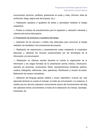 Programación del Periódico digital 2012-2013
                                                               Departamento de Artes Plásticas


comunicación (archivos, portfolios, grabaciones en audio y vídeo, informes, listas de
verificación, blogs, página web del proyecto, etc.).

— Realización equitativa e igualitaria de tareas y actividades mediante el trabajo
cooperativo.

— Puesta en práctica de procedimientos para la regulación y valoración individual y
colectiva del avance del proyecto.

2. Presentación de productos o resultados del trabajo:

— Aplicación de los recursos y medios más adecuados para comunicar el trabajo
realizado, los resultados o las conclusiones del proyecto.

— Realización de exposiciones o presentaciones orales empleando el vocabulario
adecuado y utilizando los recursos proporcionados por las tecnologías de la
información y la comunicación.

— Realización de informes escritos teniendo en cuenta la organización de la
información y los rasgos formales de la presentación escrita (índices, introducción,
capítulos y/o secciones, conclusiones. Notas, representaciones simbólicas, gráficos,
cuadros, bibliografía, referencias, citas, apéndices). Planificación y revisión de textos.
Elaboración de croquis o borradores.

— Utilización del lenguaje gestual, plástico y visual, matemático, musical, etc. más
adecuado teniendo en cuenta el mensaje, el medio de comunicación y la audiencia. A
medida que los alumnos adquieren conocimientos acerca del funcionamiento del blog
irán aplicando dichos conocimientos a través de la elaboración de noticias, reportajes,
entrevistas, etc.




                                                                                             9
 