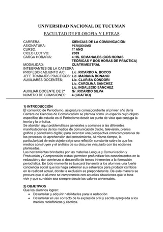 UNIVERSIDAD NACIONAL DE TUCUMAN
              FACULTAD DE FILOSOFIA Y LETRAS
CARRERA:                         CIENCIAS DE LA COMUNICACIÓN
ASIGNATURA:                      PERIODISMO
CURSO:                   1º AÑO
CICLO LECTIVO:           2009
CARGA HORARIA:           4 HS. SEMANALES (DOS HORAS
                         TEÓRICAS Y DOS HORAS DE PRÁCTICA)
MODALIDAD:               CUATRIMESTRAL
INTEGRANTES DE LA CATEDRA
PROFESOR ADJUNTO A/C:    Lic. RICARDO A. BOCOS
JEFE TRABAJOS PRACTICOS: Lic. MARIANA BONANO
AUXILIARES DOCENTES:     Lic. CLARISA CONDORI
                         Lic. CAROLINA SÁNCHEZ
                         Lic. INDALECIO SÁNCHEZ
AUXILIAR DOCENTE DE 2°   Sr. RICARDO SILVA
NUMERO DE COMISIONES:    4 (CUATRO)


1) INTRODUCCIÓN
El contenido de Periodismo, asignatura correspondiente al primer año de la
Carrera de Ciencias de Comunicación se plantea como un espacio cuyo objeto
específico de estudio es el Periodismo desde un punto de vista que conjuga la
teoría y la práctica.
Se abordan aquí problemáticas generales y comunes a las diferentes
manifestaciones de los medios de comunicación (radio, televisión, prensa
gráfica y periodismo digital) para alcanzar una perspectiva omnicomprensiva de
los procesos de aprehensión del conocimiento. Al mismo tiempo, la
particularidad de este objeto exige una reflexión constante sobre lo que los
medios construyen y el análisis de su discurso vinculado con las nociones
planteadas.
Las herramientas brindadas por las materias Lengua y Comunicación y
Producción y Comprensión textual permiten profundizar los conocimientos en la
redacción y dar comienzo al desarrollo de temas inherentes a la formación
periodística. En todo momento se buscará transmitir a los alumnos una fuerte
conciencia social que los haga extremar sus esfuerzos para producir cambios
en la realidad actual, donde la exclusión es preponderante. De esta manera se
procura que el alumno se comprometa con aquellas situaciones que le toca
vivir y que su visión sea siempre desde los valores universales.

2) OBJETIVOS
Que los alumnos logren:
   • Desarrollar y adquirir habilidades para la redacción
   • Desarrollar el uso correcto de la expresión oral y escrita apropiada a los
      medios radiofónicos y escritos.
 