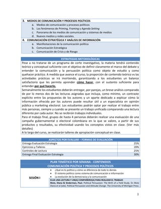 3. MEDIOS DE COMUNICACIÓN Y PROCESOS POLÍTICOS
     a. Medios de comunicación y procesos políticos
     b. Los fenómenos de Priming, Framing y Agenda Setting
     c. Panorama de los medios de comunicación y sistemas de medios
     d. Nuevos medios y redes sociales.
4. COMUNICACIÓN ESTRATÉGICA Y ANÁLISIS DE INFORMACIÓN
     a. Manifestaciones de la comunicación política
     b. Comunicación Estratégica
     c. Comunicación de Crisis y de Riesgo

                                 ESTRATEGIAS METODOLÓGICAS
Pese a no tratarse de un programa de corte investigativo, la materia tendrá contenido
teórico y conceptual suficiente con el objetivo de definir claramente el marco del debate y
entender la comunicación y la persuasión política como objeto de estudio y como
quehacer práctico. A medida que avance el curso, la proporción de contenido teórico vs las
actividades prácticas se irá invirtiendo, garantizando a los estudiantes un balance
satisfactorio que les permita aprender cómo hacer, con el sustento suficiente para
entender por qué hacerlo.
Semanalmente los estudiantes deberán entregar, por parejas, un breve análisis comparado
de por lo menos dos de las lecturas asignadas que incluya, como mínimo, un contraste
explícito entre las propuestas de los autores y un aparte dedicado a explicar cómo la
información ofrecida por los autores puede resultar útil a un especialista en opinión
pública y marketing electoral. Los estudiantes podrán optar por realizar el trabajo entre
más personas, siempre y cuando se presente un trabajo unificado comparando una lectura
diferente por cada autor. No se recibirán trabajos individuales.
Para el trabajo final, grupos de hasta 4 personas deberán realizar una evaluación de una
campaña gubernamental o electoral colombiana en la que se valore, a partir de sus
productos y resultados, su efectividad usando los conceptos vistos en clase. (Ver más
detalles)
A lo largo del curso, se realizarán talleres de apropiación conceptual en clase.

                      ASPECTOS POR EVALUAR – FORMAS DE EVALUACIÓN
Entrega Evaluación Estrategia                                                                                 25%
Ejercicios y Talleres                                                                                         20%
Controles de Lectura                                                                                          25%
Entrega Final Evaluación Estrategia                                                                           30%

                     PLAN TEMÁTICO POR SEMANA - CONTENIDOS
                   COMUNICACIÓN POLÍTICA Y PROCESOS POLÍTICOS
                          ¿Qué es lo político y cómo se diferencia de todo lo demás
                          El sistema político como sistema de comunicación e información
     SESIÓN I             La evolución de la democracia y la comunicación
                      ELIJA UNA LECTURA Y UN(A) COMPAÑERO(A) PARA REALIZAR EL TRABAJO
                      Mutz, Diana & Sinderman, Paul. Political Persuasion: The Birth of a Field Study. En Mutz
                      Diana et al (eds). Political Persuasion and Attitude Change. The University of Michigan Press.


                                                                                                                 3
 