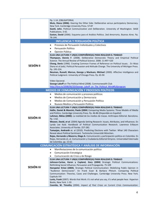 Pp. 1-14. (OBLIGATORIA)
               Mutz, Diana (2006). Hearing the Other Side: Deliberative versus participatory Democracy.
               New York. Cambridge University Press. 57-87
               Gastil, John. Political Communication and Deliberation. University of Washington. SAGE
               Publications. 3-42.
               Easton, David (2006). Esquema para el Análisis Político. 2ed Amorrortu. Buenos Aires. Pp.
               76-144.
                     INFLUENCIA Y PERSUASIÓN POLÍTICA
                   Procesos de Persuasión Individuales y Colectivos
                   Persuasión Política
                   Opinión Pública
               ELIJA UNA LECTURA Y UN(A) COMPAÑERO(A) PARA REALIZAR EL TRABAJO
               Thompson, Dennis F. (2008). Deliberative Democratic Theory and Empirical Political
               Science. The Annual Review of Political Science. 2008. 11:497–520
               Chong, Denis (1996). Creating Common Frames of Reference on Political Issues. . En Mutz
SESIÓN II      Diana et al (eds). Political Persuasion and Attitude Change. The University of Michigan Press.
               Pp. 195-224.
               Neuman, Russell, Marcus, George y Mackuen, Michael (2000). Affective Intelligence and
               Political Judgment. University of Chicago Press. Pp. 65-94

               Video Opcional.
               George Lakoff on The Political Mind (2008). Commonwealth Club
               http://fora.tv/2008/06/20/George_Lakoff_on_The_Political_Mind#fullprogram
             MEDIOS DE COMUNICACIÓN Y PROCESOS POLÍTICOS
                   Medios de comunicación y procesos políticos
                   Medios de Comunicación y Democracia
                   Medios de Comunicación y Persuasión Política
                   Nuevos Medios y Persuasión Política
               ELIJA UNA LECTURA Y UN(A) COMPAÑERO(A) PARA REALIZAR EL TRABAJO
               Hallin, Daniel & Mancini, Paolo (2004) Comparing Media Systems: Three Models of Media
               and Politics. Cambridge University Press. Pp. 46-86 (Disponible en Español)
               Luhman, Niklas (2000). La realidad de los medios de masas. Anthropos Editorial. Barcelona.
SESIÓN III     Pp. 1-62.
               Weaver, David, et al. (2004) Agenda Setting Research: Issues, Attributes, and Influences. En
               Lynda Lee Kaid. Handbook of Political Communication Research. Lawrence Erlbaum
               Associates. University of Florida. 257-282.
               Tumasjan, Andranik et. al (2010). Predicting Elections with Twitter: What 140 Characters
               Reveal about Political Sentiment. Technische Universität München.
               Rojas, Hernando y Mazorra, Diego A. Comunicación y participación política en Colombia. En
               Rojas, Hernando et, al. Comunicación y Ciudadanía.Editorial Kimpres. Universidad Externado
               de Colombia. pp. 15-62.
         COMUNICACIÓN ESTRATÉGICA Y ANÁLISIS DE INFORMACIÓN
                   Manifestaciones de la comunicación política
                   Comunicación Estratégica
                   Comunicación de Crisis y de Riesgo
               ELIJA UNA LECTURA Y UN(A) COMPAÑERO(A) PARA REALIZAR EL TRABAJO
               Johnson-Cartee, Karen y Copland, Gary (2004) Strategic Political Communications:
               Rethinking Social Influence, Persuasion and Propaganda. 75-109
SESIÓN IV      Hanspeter Kriesi (2004). Strategic Political Communication: Mobilizing Public Opinion in
               “Audience Democracies”. En Frank Esser & Barbara Pfetsch. Comparing Political
               Communication: Theories, Cases and Challenges. Cambridge University Press. New York.
               Capítulo VIII
               Luntz, Frank (2007). Words that Work: it's not what you say, it's what people hear. Hyperion
               Books, New York. 1-33
               Coombs, W. Timothy (2004). Impact of Past Crises on Current Crisis Communication:


                                                                                                          4
 
