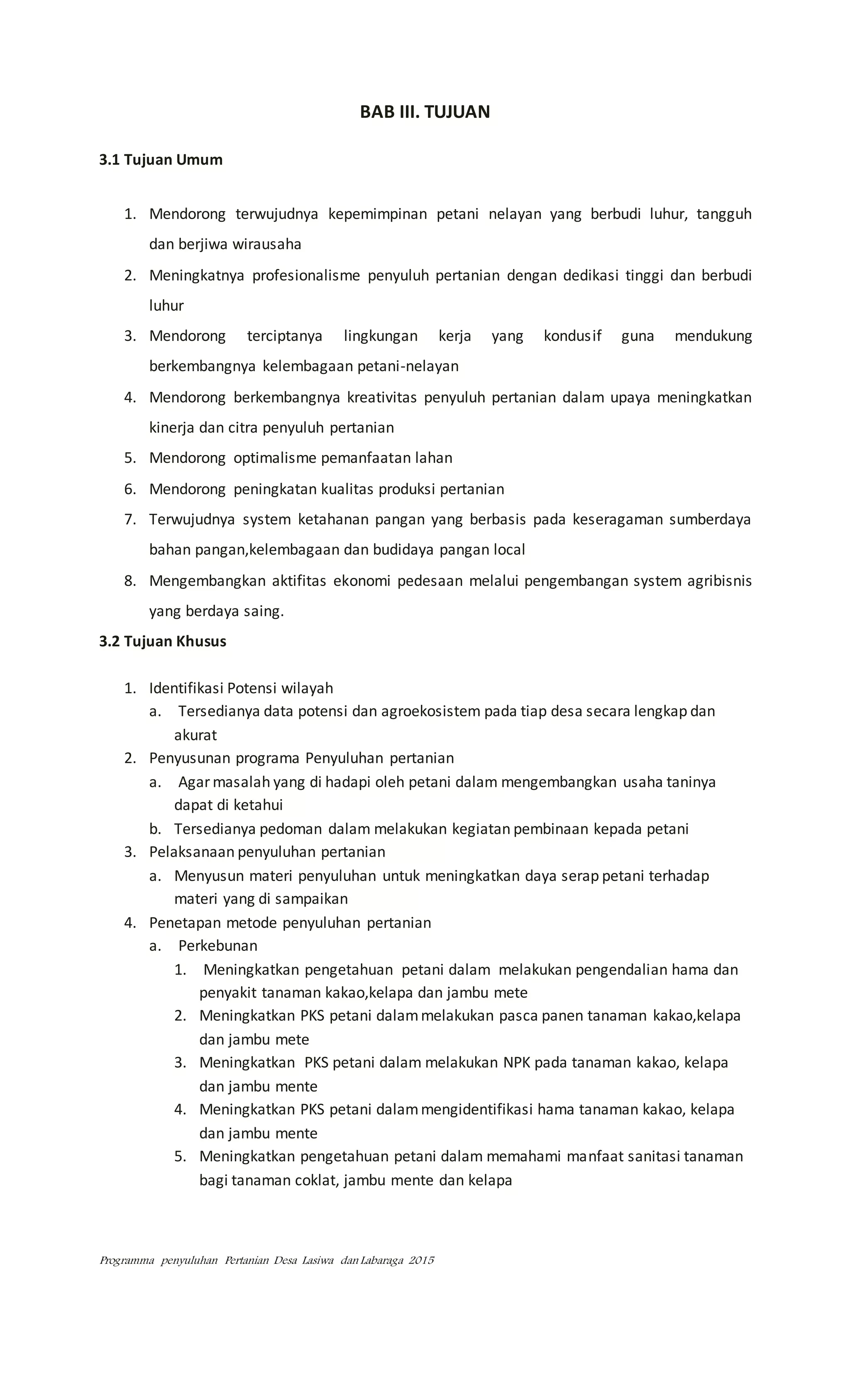 Programma penyuluhan Pertanian Desa Lasiwa dan Labaraga 2015
BAB III. TUJUAN
3.1 Tujuan Umum
1. Mendorong terwujudnya kepemimpinan petani nelayan yang berbudi luhur, tangguh
dan berjiwa wirausaha
2. Meningkatnya profesionalisme penyuluh pertanian dengan dedikasi tinggi dan berbudi
luhur
3. Mendorong terciptanya lingkungan kerja yang kondusif guna mendukung
berkembangnya kelembagaan petani-nelayan
4. Mendorong berkembangnya kreativitas penyuluh pertanian dalam upaya meningkatkan
kinerja dan citra penyuluh pertanian
5. Mendorong optimalisme pemanfaatan lahan
6. Mendorong peningkatan kualitas produksi pertanian
7. Terwujudnya system ketahanan pangan yang berbasis pada keseragaman sumberdaya
bahan pangan,kelembagaan dan budidaya pangan local
8. Mengembangkan aktifitas ekonomi pedesaan melalui pengembangan system agribisnis
yang berdaya saing.
3.2 Tujuan Khusus
1. Identifikasi Potensi wilayah
a. Tersedianya data potensi dan agroekosistem pada tiap desa secara lengkap dan
akurat
2. Penyusunan programa Penyuluhan pertanian
a. Agar masalah yang di hadapi oleh petani dalam mengembangkan usaha taninya
dapat di ketahui
b. Tersedianya pedoman dalam melakukan kegiatan pembinaan kepada petani
3. Pelaksanaan penyuluhan pertanian
a. Menyusun materi penyuluhan untuk meningkatkan daya serap petani terhadap
materi yang di sampaikan
4. Penetapan metode penyuluhan pertanian
a. Perkebunan
1. Meningkatkan pengetahuan petani dalam melakukan pengendalian hama dan
penyakit tanaman kakao,kelapa dan jambu mete
2. Meningkatkan PKS petani dalammelakukan pasca panen tanaman kakao,kelapa
dan jambu mete
3. Meningkatkan PKS petani dalam melakukan NPK pada tanaman kakao, kelapa
dan jambu mente
4. Meningkatkan PKS petani dalammengidentifikasi hama tanaman kakao, kelapa
dan jambu mente
5. Meningkatkan pengetahuan petani dalam memahami manfaat sanitasi tanaman
bagi tanaman coklat, jambu mente dan kelapa
 