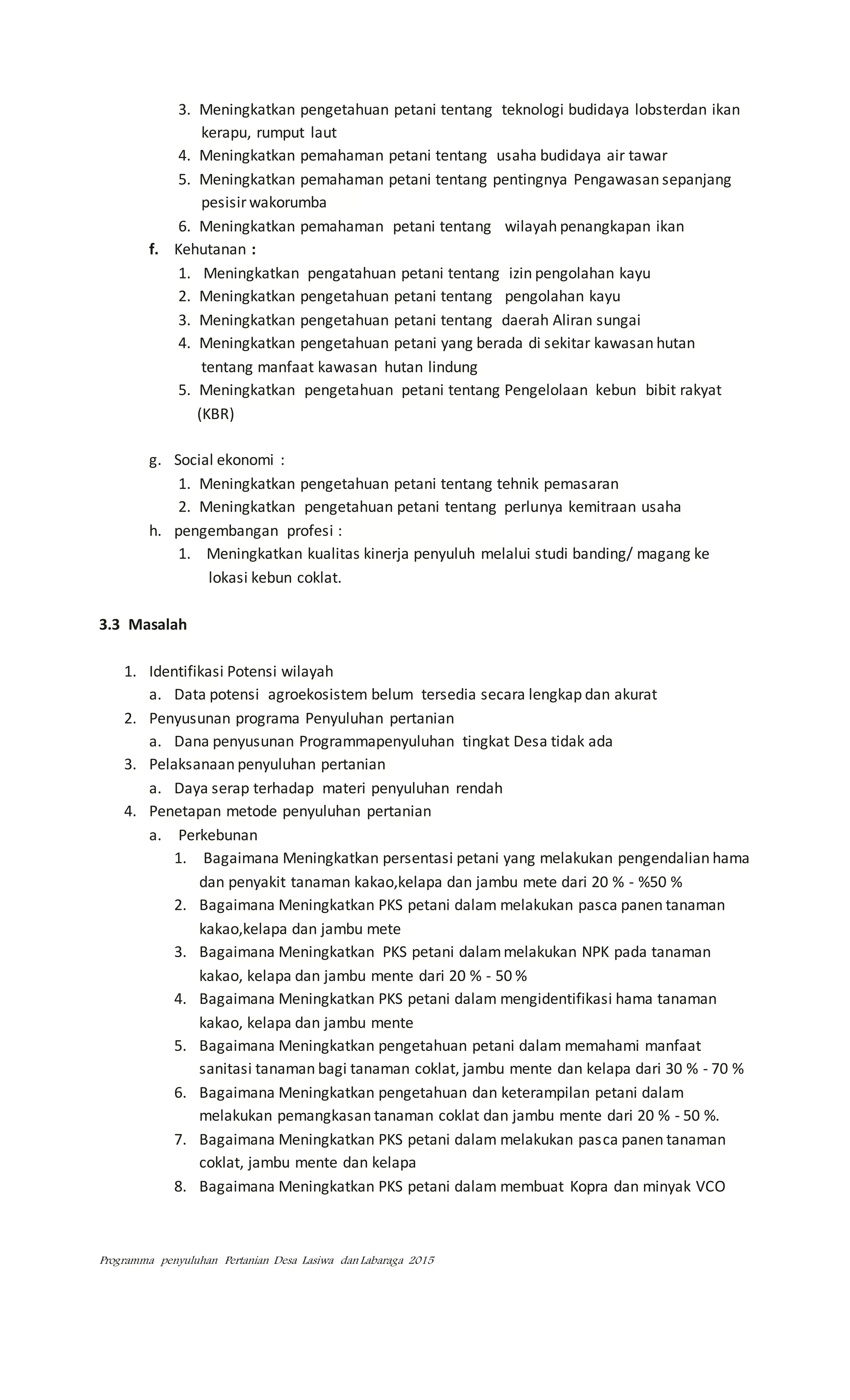 Programma penyuluhan Pertanian Desa Lasiwa dan Labaraga 2015
3. Meningkatkan pengetahuan petani tentang teknologi budidaya lobsterdan ikan
kerapu, rumput laut
4. Meningkatkan pemahaman petani tentang usaha budidaya air tawar
5. Meningkatkan pemahaman petani tentang pentingnya Pengawasan sepanjang
pesisir wakorumba
6. Meningkatkan pemahaman petani tentang wilayah penangkapan ikan
f. Kehutanan :
1. Meningkatkan pengatahuan petani tentang izin pengolahan kayu
2. Meningkatkan pengetahuan petani tentang pengolahan kayu
3. Meningkatkan pengetahuan petani tentang daerah Aliran sungai
4. Meningkatkan pengetahuan petani yang berada di sekitar kawasan hutan
tentang manfaat kawasan hutan lindung
5. Meningkatkan pengetahuan petani tentang Pengelolaan kebun bibit rakyat
(KBR)
g. Social ekonomi :
1. Meningkatkan pengetahuan petani tentang tehnik pemasaran
2. Meningkatkan pengetahuan petani tentang perlunya kemitraan usaha
h. pengembangan profesi :
1. Meningkatkan kualitas kinerja penyuluh melalui studi banding/ magang ke
lokasi kebun coklat.
3.3 Masalah
1. Identifikasi Potensi wilayah
a. Data potensi agroekosistem belum tersedia secara lengkap dan akurat
2. Penyusunan programa Penyuluhan pertanian
a. Dana penyusunan Programmapenyuluhan tingkat Desa tidak ada
3. Pelaksanaan penyuluhan pertanian
a. Daya serap terhadap materi penyuluhan rendah
4. Penetapan metode penyuluhan pertanian
a. Perkebunan
1. Bagaimana Meningkatkan persentasi petani yang melakukan pengendalian hama
dan penyakit tanaman kakao,kelapa dan jambu mete dari 20 % - %50 %
2. Bagaimana Meningkatkan PKS petani dalam melakukan pasca panen tanaman
kakao,kelapa dan jambu mete
3. Bagaimana Meningkatkan PKS petani dalammelakukan NPK pada tanaman
kakao, kelapa dan jambu mente dari 20 % - 50 %
4. Bagaimana Meningkatkan PKS petani dalam mengidentifikasi hama tanaman
kakao, kelapa dan jambu mente
5. Bagaimana Meningkatkan pengetahuan petani dalam memahami manfaat
sanitasi tanaman bagi tanaman coklat, jambu mente dan kelapa dari 30 % - 70 %
6. Bagaimana Meningkatkan pengetahuan dan keterampilan petani dalam
melakukan pemangkasan tanaman coklat dan jambu mente dari 20 % - 50 %.
7. Bagaimana Meningkatkan PKS petani dalam melakukan pasca panen tanaman
coklat, jambu mente dan kelapa
8. Bagaimana Meningkatkan PKS petani dalam membuat Kopra dan minyak VCO
 