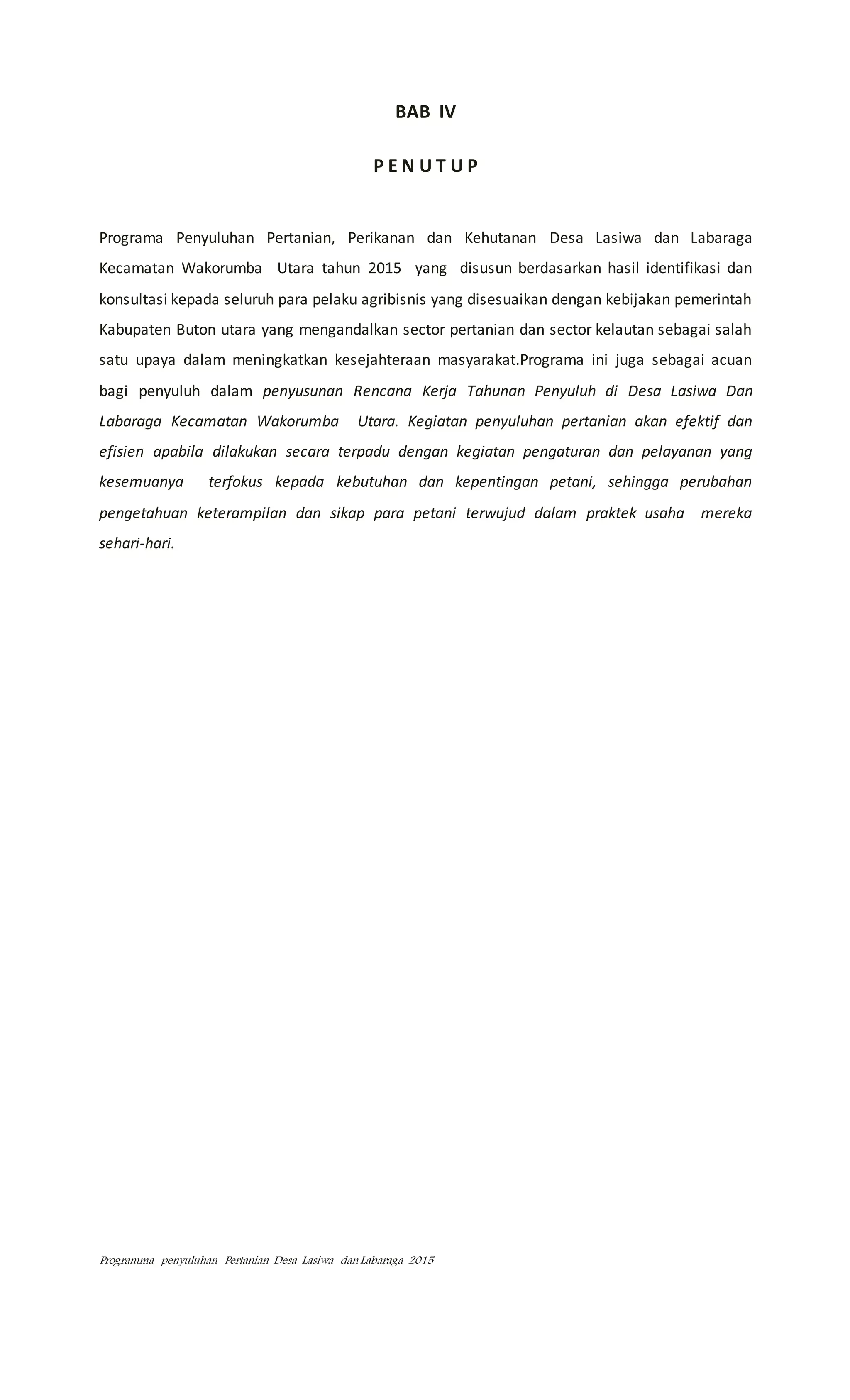 Programma penyuluhan Pertanian Desa Lasiwa dan Labaraga 2015
BAB IV
P E N U T U P
Programa Penyuluhan Pertanian, Perikanan dan Kehutanan Desa Lasiwa dan Labaraga
Kecamatan Wakorumba Utara tahun 2015 yang disusun berdasarkan hasil identifikasi dan
konsultasi kepada seluruh para pelaku agribisnis yang disesuaikan dengan kebijakan pemerintah
Kabupaten Buton utara yang mengandalkan sector pertanian dan sector kelautan sebagai salah
satu upaya dalam meningkatkan kesejahteraan masyarakat.Programa ini juga sebagai acuan
bagi penyuluh dalam penyusunan Rencana Kerja Tahunan Penyuluh di Desa Lasiwa Dan
Labaraga Kecamatan Wakorumba Utara. Kegiatan penyuluhan pertanian akan efektif dan
efisien apabila dilakukan secara terpadu dengan kegiatan pengaturan dan pelayanan yang
kesemuanya terfokus kepada kebutuhan dan kepentingan petani, sehingga perubahan
pengetahuan keterampilan dan sikap para petani terwujud dalam praktek usaha mereka
sehari-hari.
 
