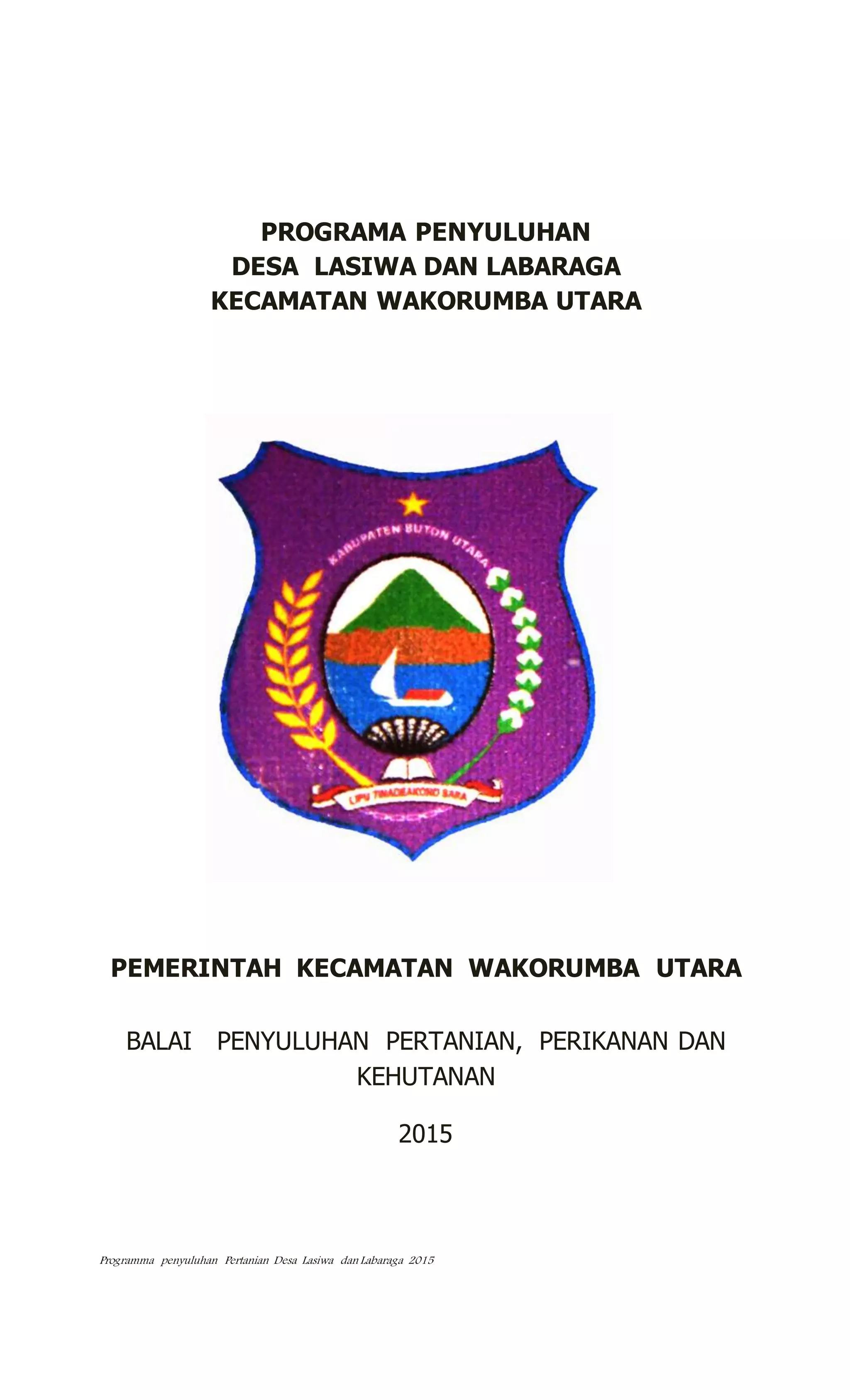 Programma penyuluhan Pertanian Desa Lasiwa dan Labaraga 2015
PROGRAMA PENYULUHAN
DESA LASIWA DAN LABARAGA
KECAMATAN WAKORUMBA UTARA
PEMERINTAH KECAMATAN WAKORUMBA UTARA
BALAI PENYULUHAN PERTANIAN, PERIKANAN DAN
KEHUTANAN
2015
 