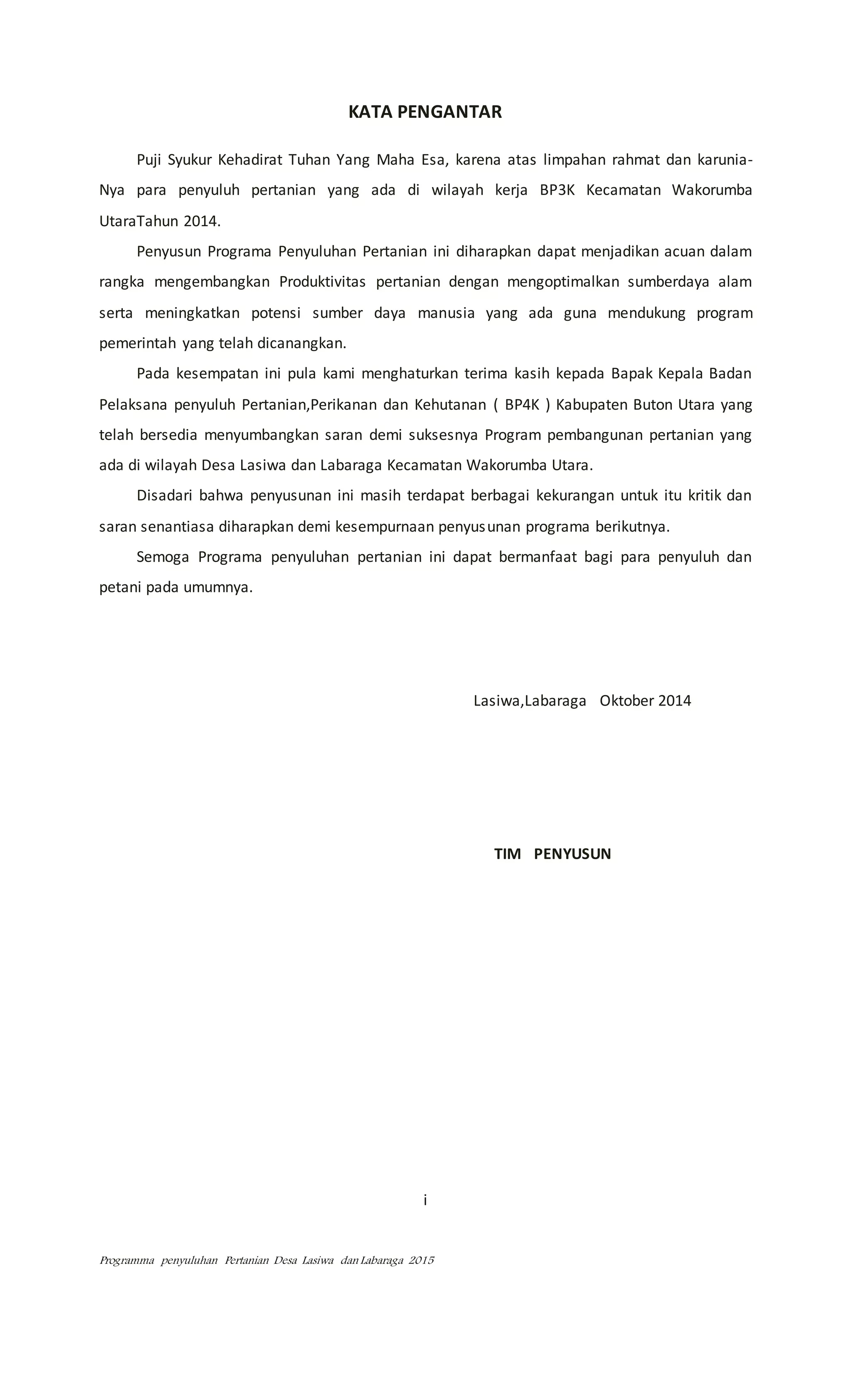 Programma penyuluhan Pertanian Desa Lasiwa dan Labaraga 2015
KATA PENGANTAR
Puji Syukur Kehadirat Tuhan Yang Maha Esa, karena atas limpahan rahmat dan karunia-
Nya para penyuluh pertanian yang ada di wilayah kerja BP3K Kecamatan Wakorumba
UtaraTahun 2014.
Penyusun Programa Penyuluhan Pertanian ini diharapkan dapat menjadikan acuan dalam
rangka mengembangkan Produktivitas pertanian dengan mengoptimalkan sumberdaya alam
serta meningkatkan potensi sumber daya manusia yang ada guna mendukung program
pemerintah yang telah dicanangkan.
Pada kesempatan ini pula kami menghaturkan terima kasih kepada Bapak Kepala Badan
Pelaksana penyuluh Pertanian,Perikanan dan Kehutanan ( BP4K ) Kabupaten Buton Utara yang
telah bersedia menyumbangkan saran demi suksesnya Program pembangunan pertanian yang
ada di wilayah Desa Lasiwa dan Labaraga Kecamatan Wakorumba Utara.
Disadari bahwa penyusunan ini masih terdapat berbagai kekurangan untuk itu kritik dan
saran senantiasa diharapkan demi kesempurnaan penyusunan programa berikutnya.
Semoga Programa penyuluhan pertanian ini dapat bermanfaat bagi para penyuluh dan
petani pada umumnya.
Lasiwa,Labaraga Oktober 2014
TIM PENYUSUN
i
 