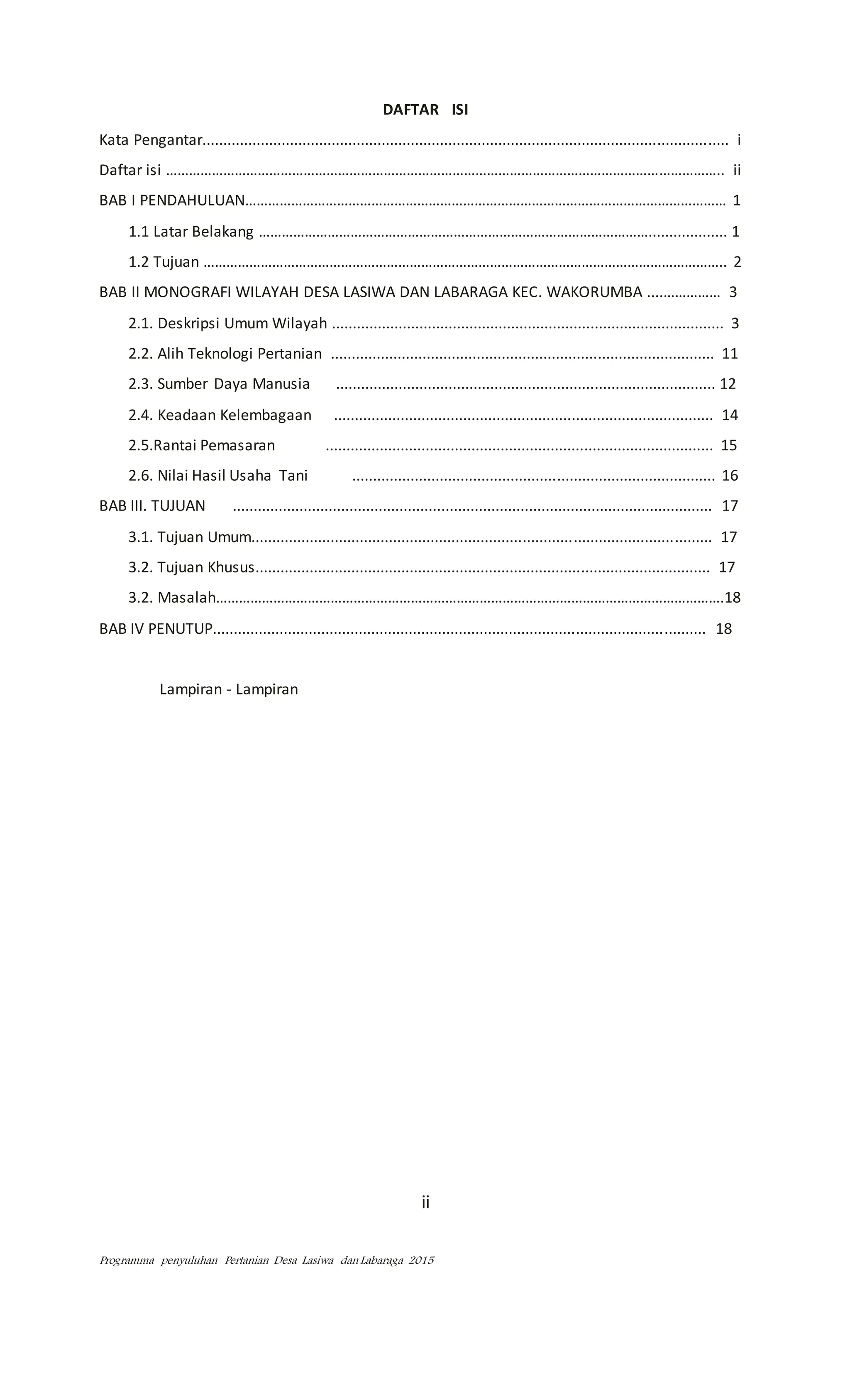 Programma penyuluhan Pertanian Desa Lasiwa dan Labaraga 2015
DAFTAR ISI
Kata Pengantar.............................................................................................................................. i
Daftar isi ……………………………………………………………………………………………………………………………….. ii
BAB I PENDAHULUAN……………………………………………………………………………………………………………… 1
1.1 Latar Belakang …………………………………………………………………………………………................... 1
1.2 Tujuan ……………………………………………………………………………………………………………………….. 2
BAB II MONOGRAFI WILAYAH DESA LASIWA DAN LABARAGA KEC. WAKORUMBA ....…………… 3
2.1. Deskripsi Umum Wilayah .............................................................................................. 3
2.2. Alih Teknologi Pertanian ............................................................................................ 11
2.3. Sumber Daya Manusia ........................................................................................... 12
2.4. Keadaan Kelembagaan ........................................................................................... 14
2.5.Rantai Pemasaran ............................................................................................. 15
2.6. Nilai Hasil Usaha Tani ....................................................................................... 16
BAB III. TUJUAN ................................................................................................................... 17
3.1. Tujuan Umum.............................................................................................................. 17
3.2. Tujuan Khusus............................................................................................................. 17
3.2. Masalah…………………………………………………………………………………………………………………….18
BAB IV PENUTUP...................................................................................................................... 18
Lampiran - Lampiran
ii
 
