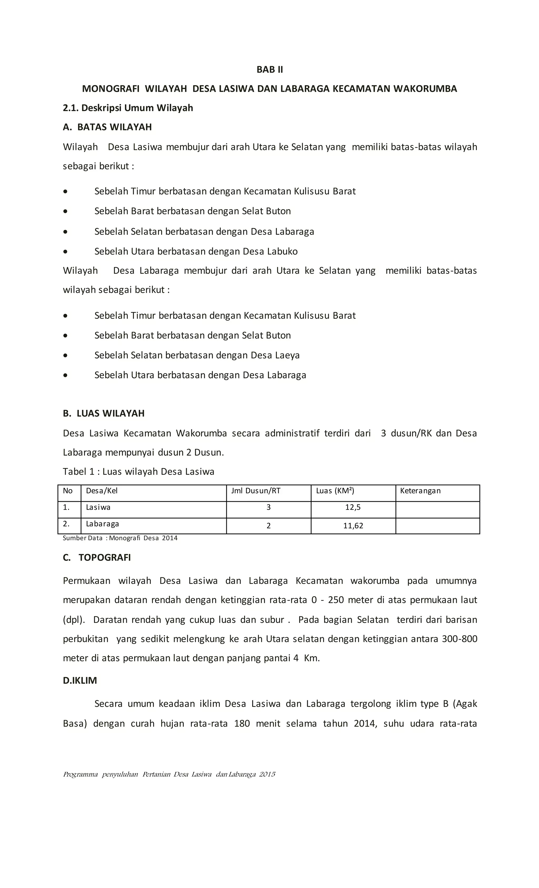 Programma penyuluhan Pertanian Desa Lasiwa dan Labaraga 2015
BAB II
MONOGRAFI WILAYAH DESA LASIWA DAN LABARAGA KECAMATAN WAKORUMBA
2.1. Deskripsi Umum Wilayah
A. BATAS WILAYAH
Wilayah Desa Lasiwa membujur dari arah Utara ke Selatan yang memiliki batas-batas wilayah
sebagai berikut :
 Sebelah Timur berbatasan dengan Kecamatan Kulisusu Barat
 Sebelah Barat berbatasan dengan Selat Buton
 Sebelah Selatan berbatasan dengan Desa Labaraga
 Sebelah Utara berbatasan dengan Desa Labuko
Wilayah Desa Labaraga membujur dari arah Utara ke Selatan yang memiliki batas-batas
wilayah sebagai berikut :
 Sebelah Timur berbatasan dengan Kecamatan Kulisusu Barat
 Sebelah Barat berbatasan dengan Selat Buton
 Sebelah Selatan berbatasan dengan Desa Laeya
 Sebelah Utara berbatasan dengan Desa Labaraga
B. LUAS WILAYAH
Desa Lasiwa Kecamatan Wakorumba secara administratif terdiri dari 3 dusun/RK dan Desa
Labaraga mempunyai dusun 2 Dusun.
Tabel 1 : Luas wilayah Desa Lasiwa
No Desa/Kel Jml Dusun/RT Luas (KM²) Keterangan
1. Lasiwa 3 12,5
2. Labaraga 2 11,62
Sumber Data : Monografi Desa 2014
C. TOPOGRAFI
Permukaan wilayah Desa Lasiwa dan Labaraga Kecamatan wakorumba pada umumnya
merupakan dataran rendah dengan ketinggian rata-rata 0 - 250 meter di atas permukaan laut
(dpl). Daratan rendah yang cukup luas dan subur . Pada bagian Selatan terdiri dari barisan
perbukitan yang sedikit melengkung ke arah Utara selatan dengan ketinggian antara 300-800
meter di atas permukaan laut dengan panjang pantai 4 Km.
D.IKLIM
Secara umum keadaan iklim Desa Lasiwa dan Labaraga tergolong iklim type B (Agak
Basa) dengan curah hujan rata-rata 180 menit selama tahun 2014, suhu udara rata-rata
 