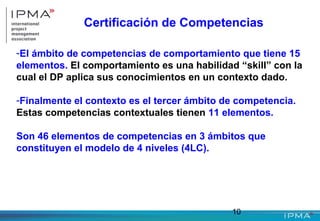 10
Certificación de Competencias
-El ámbito de competencias de comportamiento que tiene 15
elementos. El comportamiento es una habilidad “skill” con la
cual el DP aplica sus conocimientos en un contexto dado.
-Finalmente el contexto es el tercer ámbito de competencia.
Estas competencias contextuales tienen 11 elementos.
Son 46 elementos de competencias en 3 ámbitos que
constituyen el modelo de 4 niveles (4LC).
 