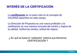 ¿ En qué se basa la “validación” externa que llamamos
CERTIFICACIÓN ?
La certificación es un paso más en el concepto de
CALIDAD específico en este campo.
La Dirección de Proyectos es una nueva profesión y la
certificación es una manera concreta del control y mejora de
la calidad. Actitud de cambio, actitud de mejora.
INTERÉS DE LA CERTIFICACIÓN
13
 