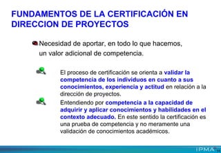 El proceso de certificación se orienta a validar la
competencia de los individuos en cuanto a sus
conocimientos, experiencia y actitud en relación a la
dirección de proyectos.
Entendiendo por competencia a la capacidad de
adquirir y aplicar conocimientos y habilidades en el
contexto adecuado. En este sentido la certificación es
una prueba de competencia y no meramente una
validación de conocimientos académicos.
Necesidad de aportar, en todo lo que hacemos,
un valor adicional de competencia.
FUNDAMENTOS DE LA CERTIFICACIÓN EN
DIRECCION DE PROYECTOS
14
 