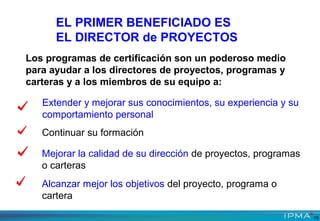 Los programas de certificación son un poderoso medio
para ayudar a los directores de proyectos, programas y
carteras y a los miembros de su equipo a:
Extender y mejorar sus conocimientos, su experiencia y su
comportamiento personal
Continuar su formación
Mejorar la calidad de su dirección de proyectos, programas
o carteras
Alcanzar mejor los objetivos del proyecto, programa o
cartera
15
EL PRIMER BENEFICIADO ES
EL DIRECTOR de PROYECTOS
 
