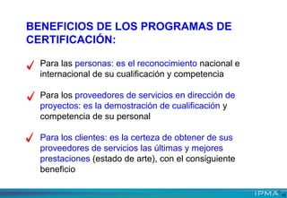 BENEFICIOS DE LOS PROGRAMAS DE
CERTIFICACIÓN:
Para las personas: es el reconocimiento nacional e
internacional de su cualificación y competencia
Para los proveedores de servicios en dirección de
proyectos: es la demostración de cualificación y
competencia de su personal
Para los clientes: es la certeza de obtener de sus
proveedores de servicios las últimas y mejores
prestaciones (estado de arte), con el consiguiente
beneficio
16
 