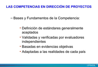 LAS COMPETENCIAS EN DIRECCIÓN DE PROYECTOS
– Bases y Fundamentos de la Competencia:
• Definición de estándares generalmente
aceptados
• Validadas y verificadas por evaluadores
independientes
• Basadas en evidencias objetivas
• Adaptadas a las realidades de cada país
17
 