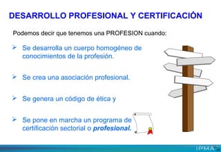 Podemos decir que tenemos una PROFESION cuando:
 Se desarrolla un cuerpo homogéneo de
conocimientos de la profesión.
 Se crea una asociación profesional.
 Se genera un código de ética y
 Se pone en marcha un programa de
certificación sectorial o profesional.
DESARROLLO PROFESIONAL Y CERTIFICACIÓN
20
 