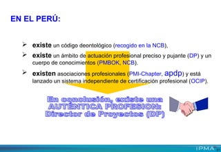 EN EL PERÚ:
 existe un código deontológico (recogido en la NCB),
 existe un ámbito de actuación profesional preciso y pujante (DP) y un
cuerpo de conocimientos (PMBOK, NCB).
 existen asociaciones profesionales (PMI-Chapter, apdp) y está
lanzado un sistema independiente de certificación profesional (OCIP).
21
 