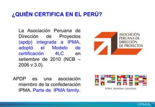 La Asociación Peruana de
Dirección de Proyectos
(apdp) integrada a IPMA,
adoptó el Modelo de
certificación 4LC en
setiembre de 2010 (NCB –
2006 v 3.0).
APDP es una asociación
miembro de la confederación
IPMA. Parte de IPMA family.
¿QUIÉN CERTIFICA EN EL PERÚ?
23
 