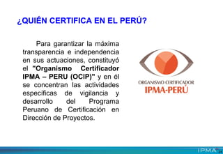Para garantizar la máxima
transparencia e independencia
en sus actuaciones, constituyó
el "Organismo Certificador
IPMA – PERU (OCIP)" y en él
se concentran las actividades
específicas de vigilancia y
desarrollo del Programa
Peruano de Certificación en
Dirección de Proyectos.
¿QUIÉN CERTIFICA EN EL PERÚ?
24
 