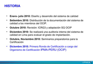 • Enero- julio 2010: Diseño y desarrollo del sistema de calidad
• Setiembre 2010: Distribución de la documentación del sistema de
calidad a los miembros del OCIP.
• Octubre 2010: Revisión: ICRG3 y adaptación SQ OCIP
• Diciembre 2010: Se realizará una auditoria interna del sistema de
calidad en Lima para evaluar el grado de implantación.
• Octubre, Noviembre 2010: Seminarios preparatorios para la
Certificación
• Diciembre 2010: Primera Ronda de Certificación a cargo del
Organismo de Certificación IPMA-PERU (OCIP)
HISTORIA
26
 