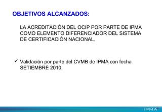 LA ACREDITACIÓN DEL OCIP POR PARTE DE IPMA
COMO ELEMENTO DIFERENCIADOR DEL SISTEMA
DE CERTIFICACIÓN NACIONAL.
 Validación por parte del CVMB de IPMA con fecha
SETIEMBRE 2010.
OBJETIVOS ALCANZADOS:
 
