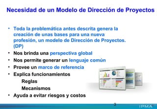 3
Necesidad de un Modelo de Dirección de Proyectos
• Toda la problemática antes descrita genera la
creación de unas bases para una nueva
profesión, un modelo de Dirección de Proyectos.
(DP)
• Nos brinda una perspectiva global
• Nos permite generar un lenguaje común
• Provee un marco de referencia
• Explica funcionamientos
Reglas
Mecanismos
• Ayuda a evitar riesgos y costos
 