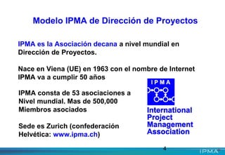 4
Modelo IPMA de Dirección de Proyectos
IPMA es la Asociación decana a nivel mundial en
Dirección de Proyectos.
Nace en Viena (UE) en 1963 con el nombre de Internet
IPMA va a cumplir 50 años
IPMA consta de 53 asociaciones a
Nivel mundial. Mas de 500,000
Miembros asociados
Sede es Zurich (confederación
Helvética: www.ipma.ch)
 
