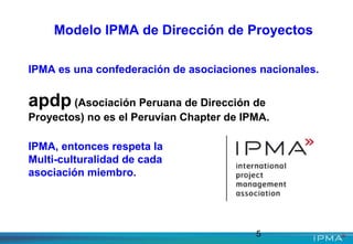 5
Modelo IPMA de Dirección de Proyectos
IPMA es una confederación de asociaciones nacionales.
apdp (Asociación Peruana de Dirección de
Proyectos) no es el Peruvian Chapter de IPMA.
IPMA, entonces respeta la
Multi-culturalidad de cada
asociación miembro.
 