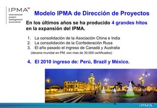 6
Modelo IPMA de Dirección de Proyectos
En los últimos años se ha producido 4 grandes hitos
en la expansión del IPMA.
1. La consolidación de la Asociación China e India
2. La consolidación de la Confederación Rusa
3. El año pasado el ingreso de Canadá y Australia
(decana mundial en PM, con mas de 30,000 certificados)
4. El 2010 ingreso de: Perú, Brazil y México.
 