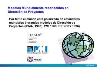 8
Modelos Mundialmente reconocidos en
Dirección de Proyectos
Por tanto el mundo está polarizado en estándares
mundiales ó grandes modelos de Dirección de
Proyectos (IPMA, 1963; PMI 1969; PRINCE2 1996)
 