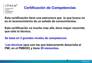 9
Certificación de Competencias
Esta certificación tiene una estructura que lo que busca no
es el reconocimiento de un estado de conocimientos.
Esta certificación va mucho mas allá, tiene mayor recorrido
que sólo lo técnico.
Se basa en 3 grandes niveles de competencia:
-Las técnicas (que son las que básicamente desarrolla el
PMI, en el PMBOK) y tiene 20 elementos.
 