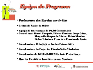 E
quipa do P
rogram
a
• Professores das Escolas envolvidas
• Centro de Saúde de Oeiras
• Equipa de Intervenção do PESO Comunitário
• Consultores: Daniel Sampaio, Helena Fonseca, Jorge Mota,
Margarida Gaspar de Matos, Pedro Moreira,
Pedro Teixeira e Francisco Carreiro da Costa

• Coordenadora Pedagógica: Lurdes Paiva e Silva
• Coordenadora do Projecto: Cláudia Sofia Minderico
DGIDC/
ME: João Pedro Graça
• Coordenador do GCDE/
• Director Científico: Luís Bettencourt Sardinha

 