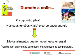 Durante a noite...
O corpo não pára!
Nas suas funções vitais* o corpo gasta energia

São os alimentos que fornecem essa energia!
*respiração, batimentos cardíacos, manutenção da temperatura,...

 