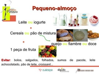 Pequeno-almoço
Leite ou iogurte
+

Cereais ou pão de mistura
+

queijo ou fiambre ou doce

1 peça de fruta
Evitar: bolos, salgados, folhados,
Evitar
achocolatado, pão de leite, croissant...

sumos

de

pacote,

leite

 