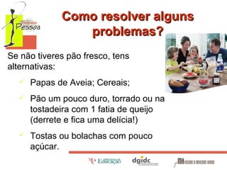 Como resolver alguns
problemas?
Se não tiveres pão fresco, tens
alternativas:


Papas de Aveia; Cereais;



Pão um pouco duro, torrado ou na
tostadeira com 1 fatia de queijo
(derrete e fica uma delícia!)



Tostas ou bolachas com pouco
açúcar.

 
