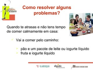 Como resolver alguns
problemas?
Quando te atrasas e não tens tempo
de comer calmamente em casa:


Vai a comer pelo caminho:



pão e um pacote de leite ou iogurte líquido
fruta e iogurte líquido

 