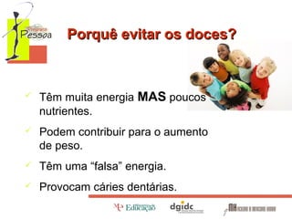 Porquê evitar os doces?



Têm muita energia MAS poucos
nutrientes.



Podem contribuir para o aumento
de peso.



Têm uma “falsa” energia.



Provocam cáries dentárias.

 