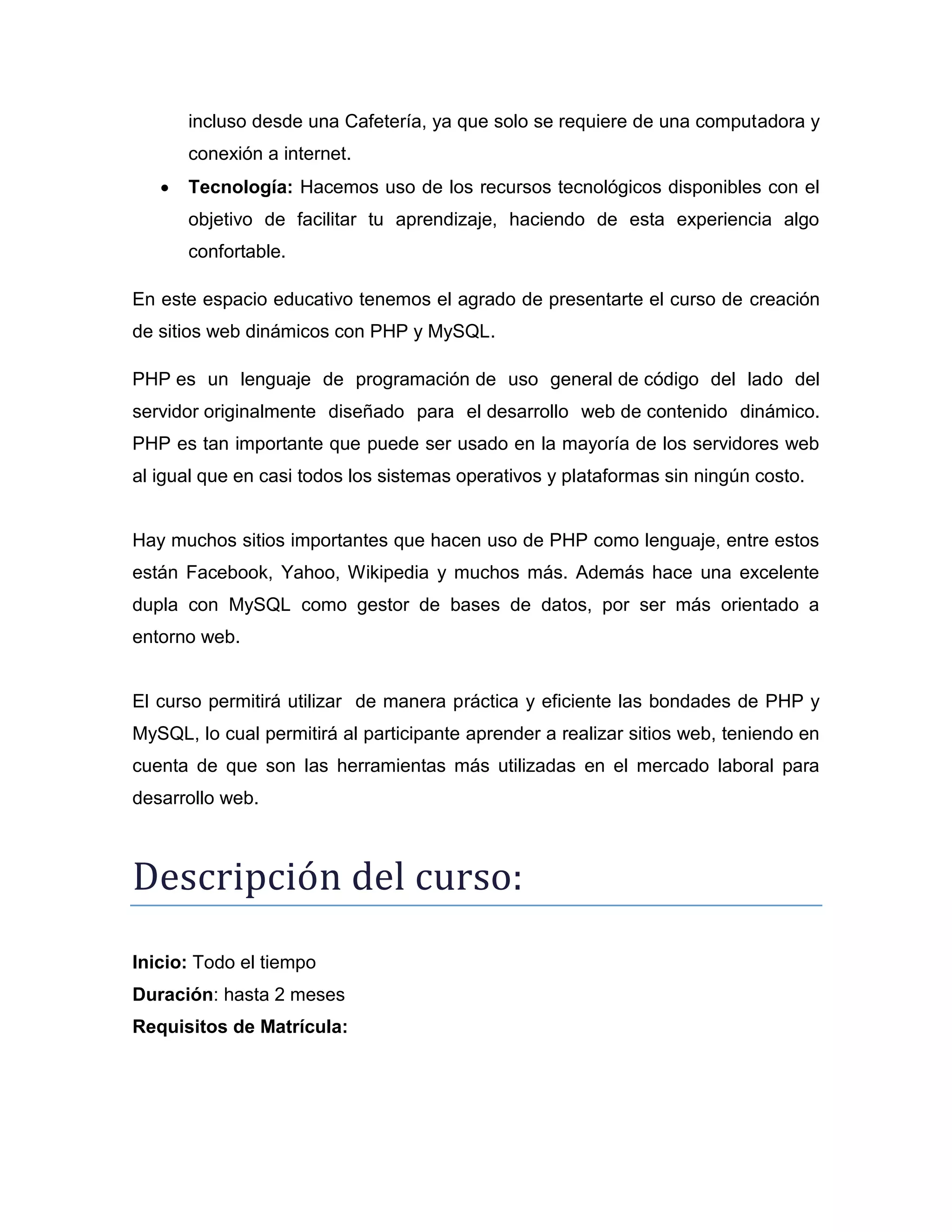 incluso desde una Cafetería, ya que solo se requiere de una computadora y
conexión a internet.
 Tecnología: Hacemos uso de los recursos tecnológicos disponibles con el
objetivo de facilitar tu aprendizaje, haciendo de esta experiencia algo
confortable.
En este espacio educativo tenemos el agrado de presentarte el curso de creación
de sitios web dinámicos con PHP y MySQL.
PHP es un lenguaje de programación de uso general de código del lado del
servidor originalmente diseñado para el desarrollo web de contenido dinámico.
PHP es tan importante que puede ser usado en la mayoría de los servidores web
al igual que en casi todos los sistemas operativos y plataformas sin ningún costo.
Hay muchos sitios importantes que hacen uso de PHP como lenguaje, entre estos
están Facebook, Yahoo, Wikipedia y muchos más. Además hace una excelente
dupla con MySQL como gestor de bases de datos, por ser más orientado a
entorno web.
El curso permitirá utilizar de manera práctica y eficiente las bondades de PHP y
MySQL, lo cual permitirá al participante aprender a realizar sitios web, teniendo en
cuenta de que son las herramientas más utilizadas en el mercado laboral para
desarrollo web.
Descripción del cursó:
Inicio: Todo el tiempo
Duración: hasta 2 meses
Requisitos de Matrícula:
 