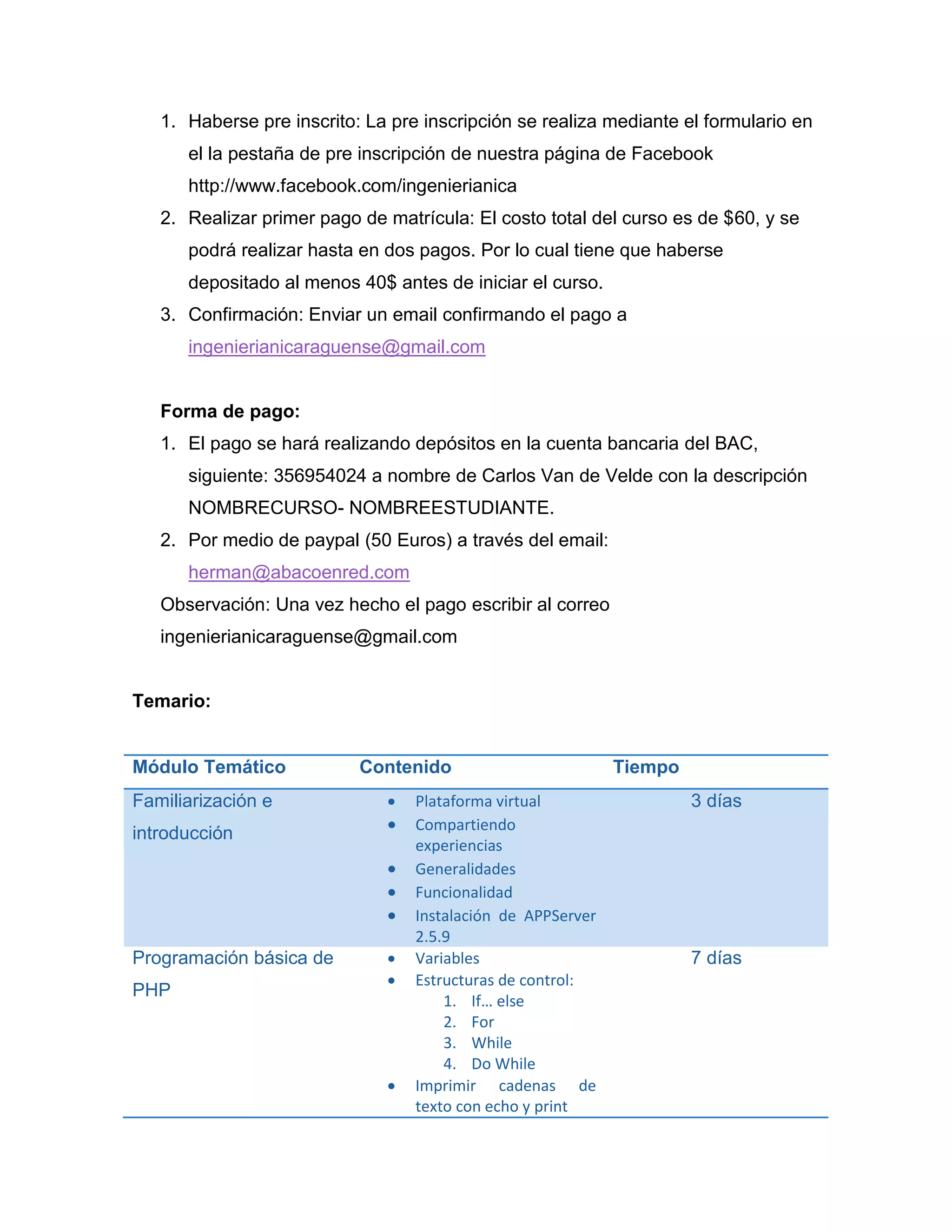 1. Haberse pre inscrito: La pre inscripción se realiza mediante el formulario en
el la pestaña de pre inscripción de nuestra página de Facebook
http://www.facebook.com/ingenierianica
2. Realizar primer pago de matrícula: El costo total del curso es de $60, y se
podrá realizar hasta en dos pagos. Por lo cual tiene que haberse
depositado al menos 40$ antes de iniciar el curso.
3. Confirmación: Enviar un email confirmando el pago a
ingenierianicaraguense@gmail.com
4. Tener conocimientos de HTML, JavaScript y CSS.
Forma de pago:
1. El pago se hará realizando depósitos en la cuenta bancaria del BAC,
siguiente: 356954024 a nombre de Carlos Van de Velde con la descripción
NOMBRECURSO- NOMBREESTUDIANTE.
2. Por medio de paypal (70 Euros) a través del email:
herman@abacoenred.com
Observación: Una vez hecho el pago escribir al correo
ingenierianicaraguense@gmail.com
Temario:
Módulo Temático Contenido Tiempo
Familiarización e
introducción
 Plataforma virtual
 Compartiendo
experiencias
 Generalidades
 Funcionalidad
 Instalación de APPServer
2.5.9
3 días
Programación básica de
PHP
 Variables
 Estructuras de control:
1. If… else
2. For
3. While
4. Do While
7 días
 