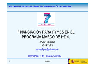 RECURSOS DE LA UE PARA FOMENTAR LA INVESTIGACIÓN DE LAS PYMES




       FINANCIACIÓN PARA PYMES EN EL
          PROGRAMA MARCO DE I+D+i.
                              JAVIER MENDEZ
                               NCP PYMES
                         pymes7pm@mineco.es

                  Barcelona, 2 de Febrero de 2012
1                                  (08/02/2012)
 
